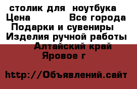 столик для  ноутбука › Цена ­ 1 200 - Все города Подарки и сувениры » Изделия ручной работы   . Алтайский край,Яровое г.